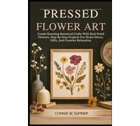 PRESSED FLOWER ART: Create Stunning Botanical Crafts With Real Dried Flowers, Step-By-Step Projects For Home Decor, Gifts, And Creative Relaxation