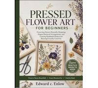 PRESSED FLOWER ART FOR BEGINNERS: Preserving Flowers Naturally, Designing Elegant Botanical Arrangements, and Creating Handmade Projects for Relaxing Everyday Creativity