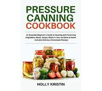 Pressure Canning Cookbook: An Essential Beginner's Guide To Canning And Preserving Vegetables, Meats, Soups, Meals In Jars And More At Home - Includes Delicious Homemade Recipes