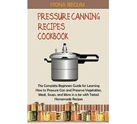 Pressure Canning Recipes Cookbook: The Complete Beginners Guide for Learning How to Pressure Can and Preserve Vegetables, Meat, Soups, and More in a Jar with Tested Homemade Recipes