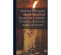 Prières Choisies Pour Tous Les Jours De L'année Utiles À Tous Les Ames Dévotes...