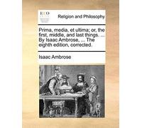 Prima, Media, Et Ultima; Or, The First, Middle, And Last Things. ... By Isaac Ambrose, ... The Eighth Edition, Corrected.