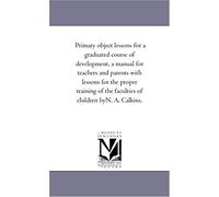 Primary Object Lessons For A Graduated Course Of Development, A Manual For Teachers And Parents With Lessons For The Proper Training Of The Faculties