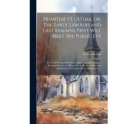 Primitiae Et Ultima, Or, The Early Labours And Last Remains That Will Meet The Public Eye: In Several Practical Discourses, Eminently Calculated For A