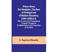 Prince Henry The Navigator, The Hero Of Portugal And Of Modern Discovery, 1394-1460 A.D.; With An Account Of Geographical Progress Throughout The Middle Ages As The Preparation For His Work.