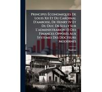 Principes Ã conomiques De Louis Xii Et Du Cardinal D'amboise, De Henry Iv Et Du Duc De Sully Sur L'administrarion (!) Des Finances OpposÃ(c)s Aux Systemes Des Docteurs Modernes