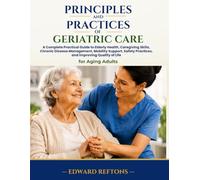 Principles and Practices of Geriatric Care: A Complete Practical Guide to Elderly Health, Caregiving Skills, Chronic Disease Management, Mobility Support, Safety Practices, and Improving Quality