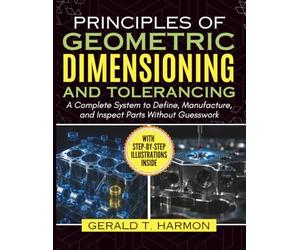 Principles of Geometric Dimensioning and Tolerancing: A Complete System to Define, Manufacture, and Inspect Parts Without Guesswork