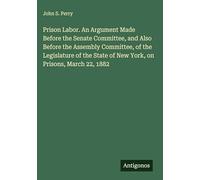Prison Labor. An Argument Made Before the Senate Committee, and Also Before the Assembly Committee, of the Legislature of the State of New York, on Prisons, March 22, 1882