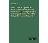 Prison Labor. An Argument Made Before the Senate Committee, and Also Before the Assembly Committee, of the Legislature of the State of New York, on Prisons, March 22, 1882