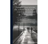 Private Education; Or, A Practical Plan For The Studies Of Young Ladies: With An Address To Parents, Private Governesses, And Young Ladies