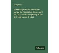Proceedings at the Ceremony of Laying the Foundation Stone, April 23, 1842, and at the Opening of the University, June 8, 1843