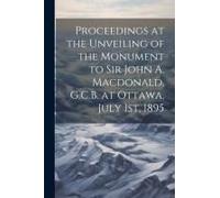 Proceedings At The Unveiling Of The Monument To Sir John A. Macdonald, G.C.B. At Ottawa, July 1st, 1895