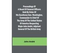 Proceedings Of A Board Of General Officers Held By Order Of His Excellency Gen. Washington, Commander In Chief Of The Army Of The United States Of America Respecting Major John André, Adjutant General