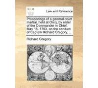 Proceedings Of A General Court Martial, Held At Orcq, By Order Of The Commander In Chief, May 15, 1793, On The Conduct Of Captain Richard Gregory, ...