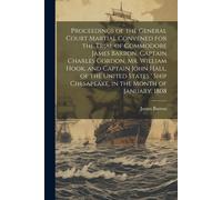 Proceedings Of The General Court Martial Convened For The Trial Of Commodore James Barron, Captain Charles Gordon, Mr. William Hook, And Captain John Hall, Of The United States ' Ship Chesapeake, In T