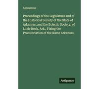 Proceedings of the Legislature and of the Historical Society of the State of Arkansas, and the Eclectic Society, of Little Rock, Ark., Fixing the Pronunciation of the Name Arkansas