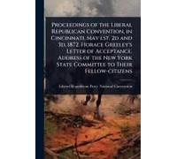 Proceedings Of The Liberal Republican Convention, In Cincinnati, May Lst, 2d And 3d, 1872. Horace Greeley's Letter Of Acceptance. Address Of The New York State Committee To Their Fellow-Citizens