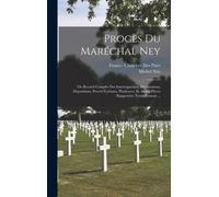 Procès Du Maréchal Ney: Ou Recueil Complet Des Interrogatoires, Déclarations, Dépositions, Procès-Verbaux, Plaidoyers, Et Autres Pièces Rappor