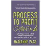 Process To Profit - Systemise Your Business To Build A High Performing Team And Gain More Time, More Control And More Profit