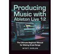 Producing Music with Ableton Live 12: The Ultimate Beginner Manual for Making Great Songs