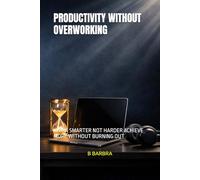 PRODUCTIVITY WITHOUT OVERWORKING: WORK SMARTER NOT HARDER ACHIEVE MORE WITHOUT BURNING OUT