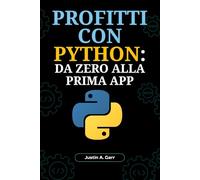 PROFITTI CON PYTHON: DA ZERO ALLA PRIMA APP: Guida per Principianti per Creare Applicazioni Reali e Lanciare la Tua Carriera Tecnologica