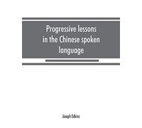 Progressive Lessons In The Chinese Spoken Language, With Lists Of Common Words And Phrases, And An Appendix Containing The Laws Of Tones In The Peking Dialect