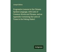 Progressive Lessons in the Chinese Spoken Language, with Lists of Common Words and Phrases, and an Appendix Containing the Laws of Tones in the Peking Dialect