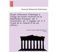Projet delements dideologie a lusage des ecoles centrales de la Republique francaise. pt. 2. Grammaire.pt. 3. Logique.pt. 4 5. Traite de la volonte et de Antoine Louis Claude Destutt de TracyAntoine L