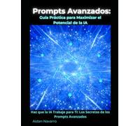 Prompts avanzados: Guia practica para maximizar el potencial de la IA: Haz que la IA Trabaje para Ti: Los Secretos de los Prompts Avanzados