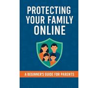 Protecting Your Family Online: A Beginner's Guide for Parents: Essential Strategies for Keeping Your Family Safe and Secure Online