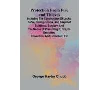 Protection From Fire And Thieves; Including The Construction Of Locks, Safes, Strong-Rooms, And Fireproof Buildings; Burglary, And The Means Of Preventing It; Fire, Its Detection, Prevention, And Exti