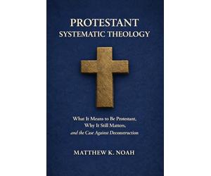 Protestant Systematic Theology: What It Means to Be Protestant, Why It Still Matters, and the Case Against Deconstruction