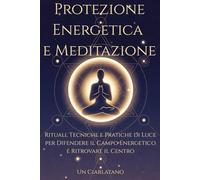 Protezione Energetica e Meditazione: Rituali, Tecniche e Pratiche di Luce per Difendere il Campo Energetico e Ritrovare il Centro