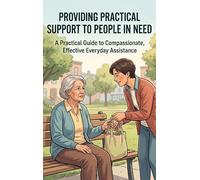 Providing Practical Support to People in Need: A Practical Guide to Compassionate, Effective Everyday Assistance