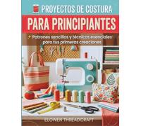 PROYECTOS DE COSTURA PARA PRINCIPIANTES: Patrones sencillos y técnicas esenciales para tus primeras creaciones
