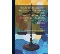 Public Utilities Act Of The State Of California And Related Constitutional And Statutory Provisions Applying To Public Utilities