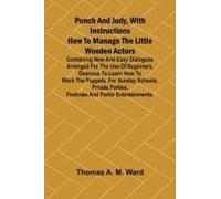 Punch And Judy, With Instructions How To Manage The Little Wooden Actors; Containing New And Easy Dialogues Arranged For The Use Of Beginners, Desirous To Learn How To Work The Puppets. For Sunday Sch