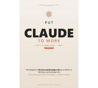 Put Claude to Work: The Beginner's Step-by-Step Guide to Master Prompting, Automate Your Busywork, and Get More Done at Work and Home - 2026 Edition