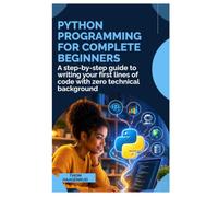 PYTHON PROGRAMMING FOR COMPLETE BEGINNERS: A Step-by-Step Guide to Writing Your First Lines of Code with Zero Technical Background