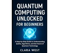 Quantum Computing Unlocked for Beginners: A Step-by-Step Guide to Understanding Qubits, Algorithms, and the Future of Quantum Technology
