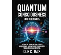 Quantum Consciousness for Beginners: Decode the Quantum Mind Using AI, Neuroscience, and Emerging Technologies to Unlock Human Potential