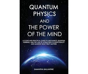 Quantum Physics and the Power of the Mind: A Clear and Practical Guide to Mechanics, Quantum Thinking, and the Law of Attraction to Shape Reality and Manifest What Truly Matters