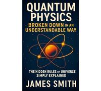 Quantum Physics Broken Down In An Understandable Way: The Hidden Rules of the Universe Simply Explained