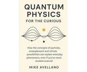 QUANTUM PHYSICS FOR THE CURIOUS: How the concepts of particles, entanglement and infinite possibilities can explain everyday phenomena, even if you've never studied science!