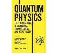 Quantum Physics The Foundations Of Mechanics, Entanglement And Wave Theory: A Beginners Guide To Quantum Mechanics, String Theory, Field Theory And Quantum Computing