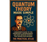 Quantum Theory Made Simple: A Beginner’s Guide to the Uncertainty, Entanglement, and Mind-Bending Science That Shapes Our Universe