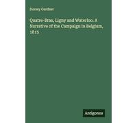 Quatre-Bras, Ligny and Waterloo. A Narrative of the Campaign in Belgium, 1815