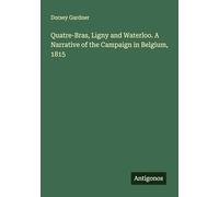 Quatre-Bras, Ligny and Waterloo. A Narrative of the Campaign in Belgium, 1815